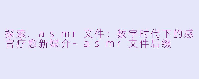 探索.asmr文件：数字时代下的感官疗愈新媒介-asmr文件后缀