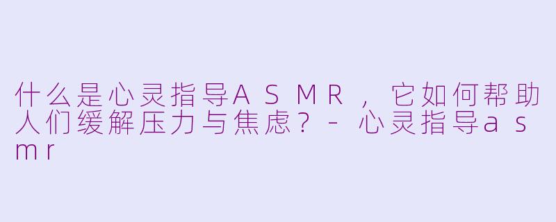 什么是心灵指导ASMR，它如何帮助人们缓解压力与焦虑？-心灵指导asmr