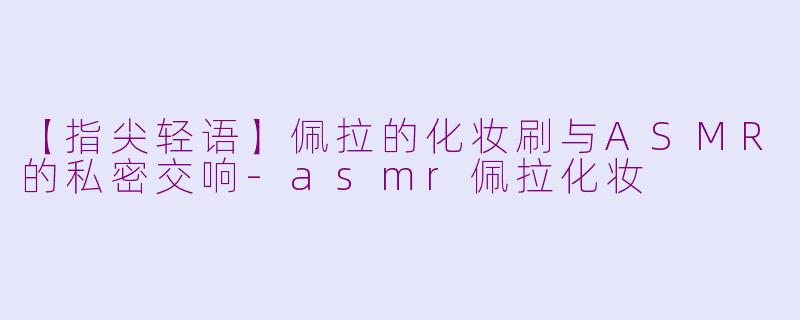 【指尖轻语】佩拉的化妆刷与ASMR的私密交响