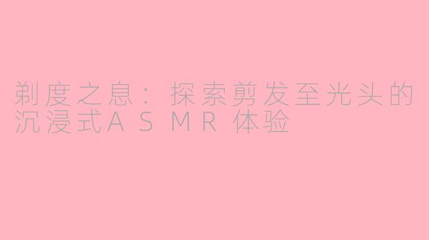剃度之息：探索剪发至光头的沉浸式ASMR体验