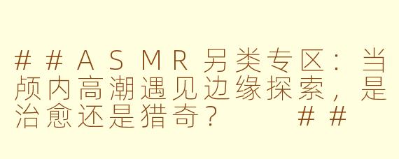 ##ASMR另类专区:当颅内高潮遇见边缘探索,是治愈还是猎奇?
##