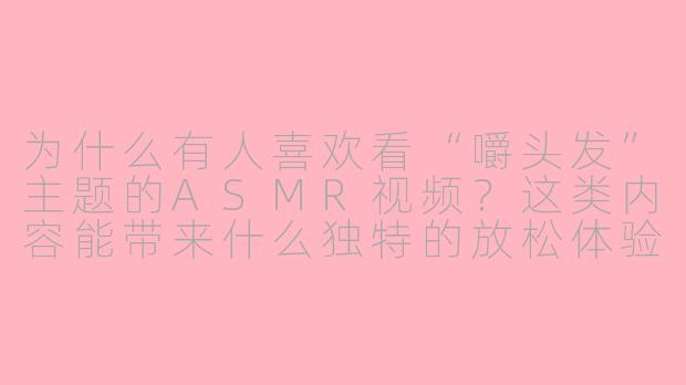为什么有人喜欢看“嚼头发”主题的ASMR视频？这类内容能带来什么独特的放松体验？-嚼头发asmr