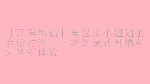 【耳畔私语】与温柔小姐姐的治愈时光:一场沉浸式剧情ASMR体验