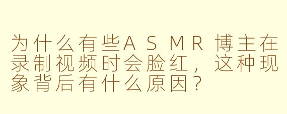 为什么有些ASMR博主在录制视频时会脸红，这种现象背后有什么原因？