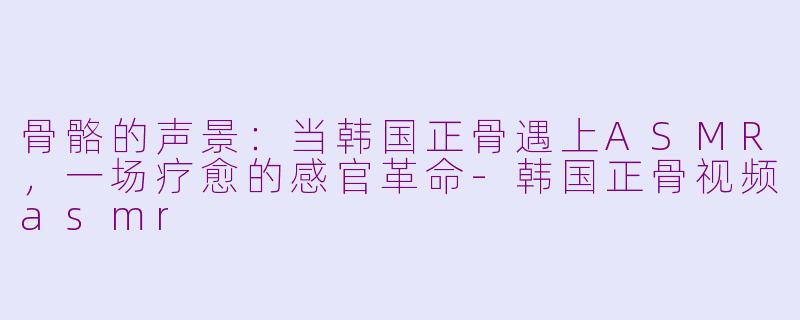 骨骼的声景:当韩国正骨遇上ASMR,一场疗愈的感官革命-韩国正骨视频asmr