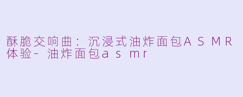 酥脆交响曲：沉浸式油炸面包ASMR体验-油炸面包asmr