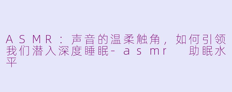 ASMR：声音的温柔触角，如何引领我们潜入深度睡眠-asmr 助眠水平