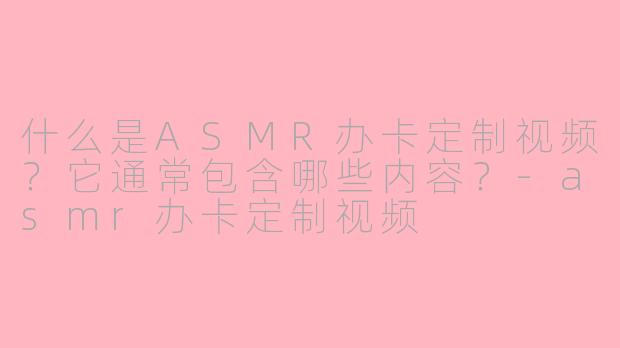 什么是ASMR办卡定制视频？它通常包含哪些内容？-asmr办卡定制视频