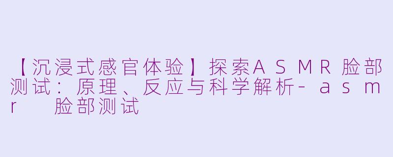 【沉浸式感官体验】探索ASMR脸部测试：原理、反应与科学解析-asmr 脸部测试