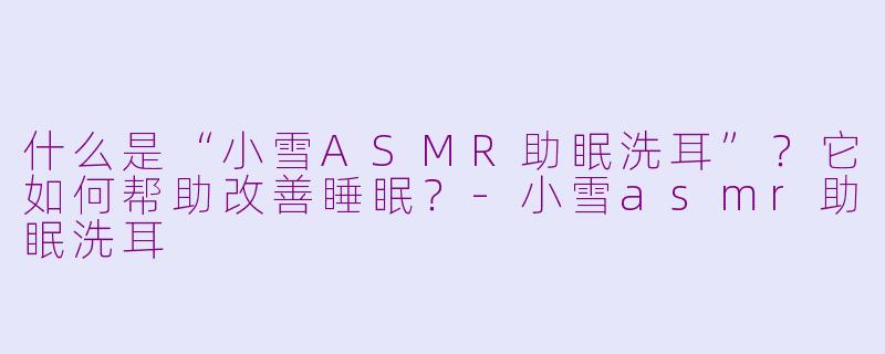 什么是“小雪ASMR助眠洗耳”？它如何帮助改善睡眠？-小雪asmr助眠洗耳