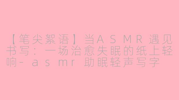 【笔尖絮语】当ASMR遇见书写：一场治愈失眠的纸上轻响-asmr助眠轻声写字