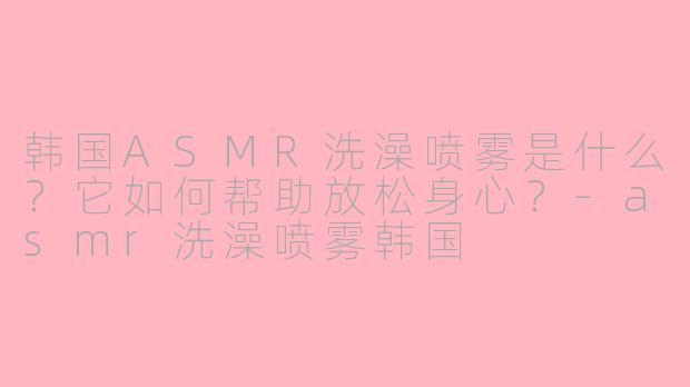 韩国ASMR洗澡喷雾是什么？它如何帮助放松身心？-asmr洗澡喷雾韩国