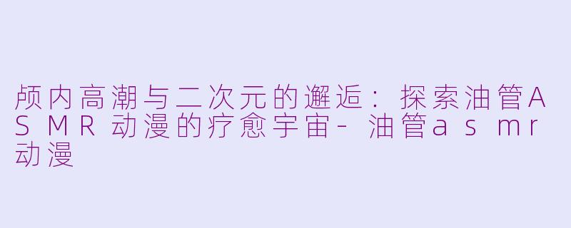 颅内高潮与二次元的邂逅：探索油管ASMR动漫的疗愈宇宙-油管asmr动漫