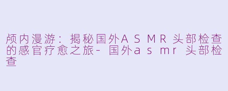 颅内漫游：揭秘国外ASMR头部检查的感官疗愈之旅-国外asmr头部检查