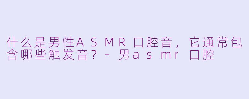 什么是男性ASMR口腔音，它通常包含哪些触发音？-男asmr口腔