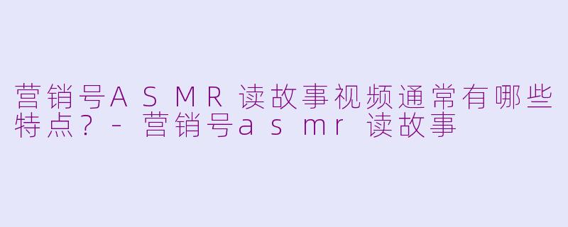 营销号ASMR读故事视频通常有哪些特点？-营销号asmr读故事