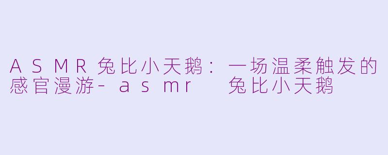 ASMR兔比小天鹅：一场温柔触发的感官漫游-asmr 兔比小天鹅