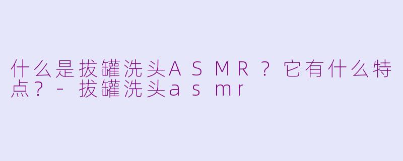什么是拔罐洗头ASMR？它有什么特点？-拔罐洗头asmr