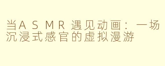 当ASMR遇见动画:一场沉浸式感官的虚拟漫游