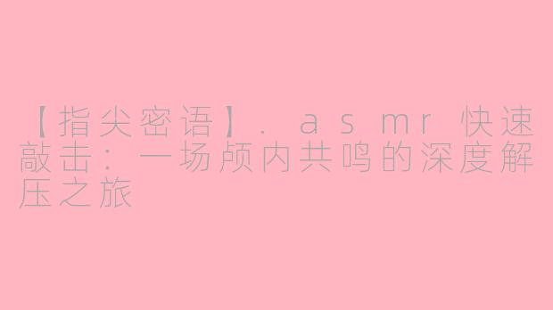 【指尖密语】.asmr快速敲击：一场颅内共鸣的深度解压之旅