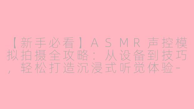 【新手必看】ASMR声控模拟拍摄全攻略：从设备到技巧，轻松打造沉浸式听觉体验-怎么拍asmr声控模拟