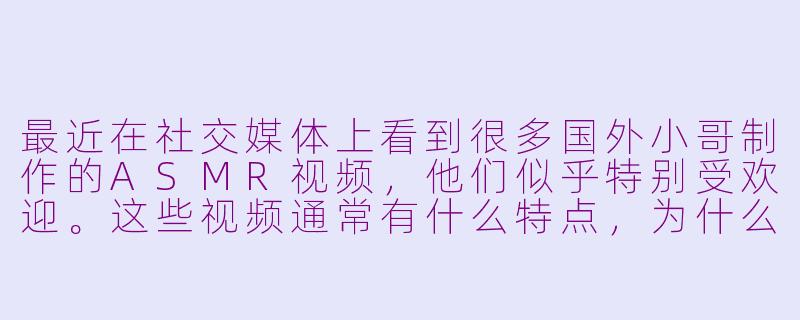 最近在社交媒体上看到很多国外小哥制作的ASMR视频，他们似乎特别受欢迎。这些视频通常有什么特点，为什么能吸引这么多观众呢？-国外小哥的asmr