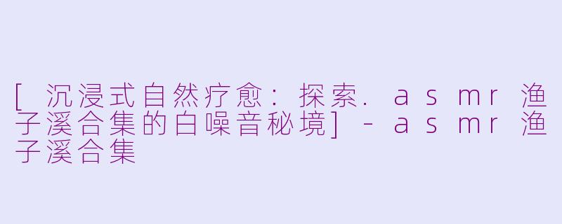 [沉浸式自然疗愈：探索.asmr渔子溪合集的白噪音秘境]-asmr渔子溪合集