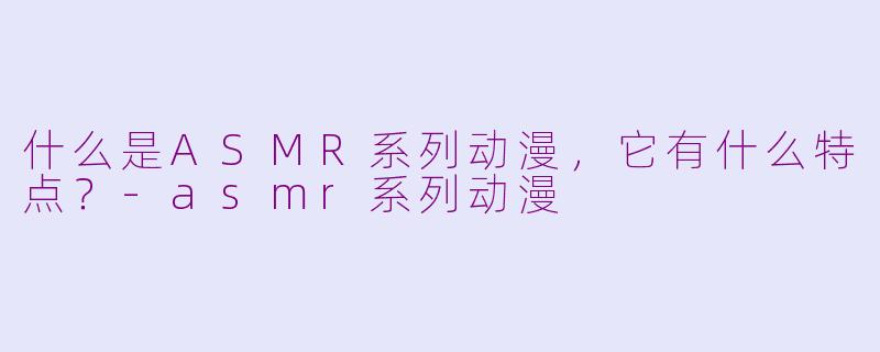 什么是ASMR系列动漫,它有什么特点?-asmr系列动漫