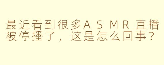 最近看到很多ASMR直播被停播了，这是怎么回事？