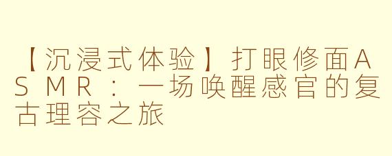 【沉浸式体验】打眼修面ASMR：一场唤醒感官的复古理容之旅