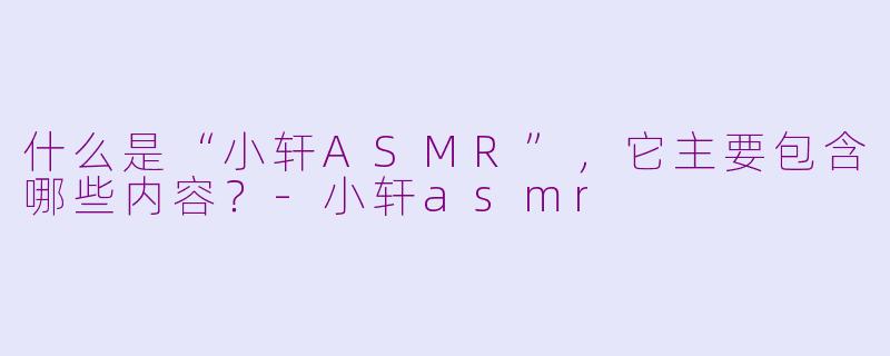 什么是“小轩ASMR”，它主要包含哪些内容？
