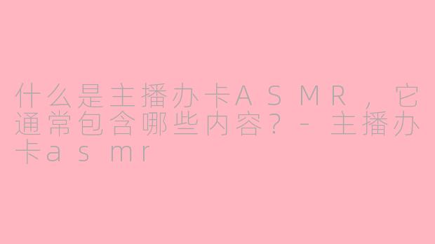 什么是主播办卡ASMR，它通常包含哪些内容？-主播办卡asmr