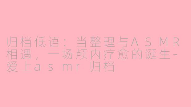 归档低语：当整理与ASMR相遇，一场颅内疗愈的诞生-爱上asmr归档