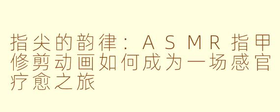 指尖的韵律：ASMR指甲修剪动画如何成为一场感官疗愈之旅