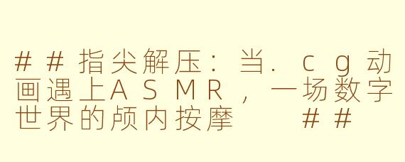 ##指尖解压：当.cg动画遇上ASMR，一场数字世界的颅内按摩

##