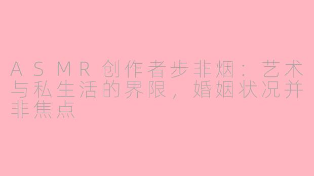 ASMR创作者步非烟：艺术与私生活的界限，婚姻状况并非焦点
