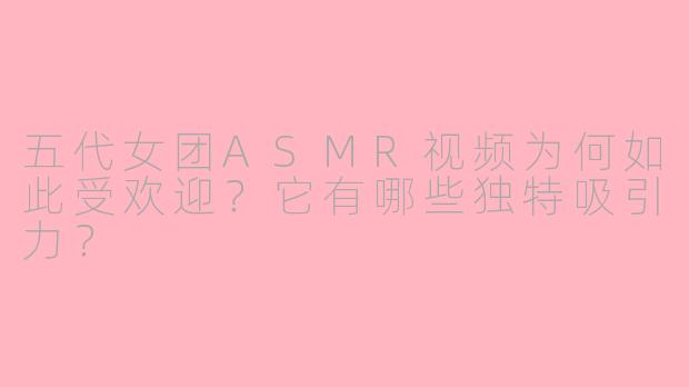 五代女团ASMR视频为何如此受欢迎?它有哪些独特吸引力?