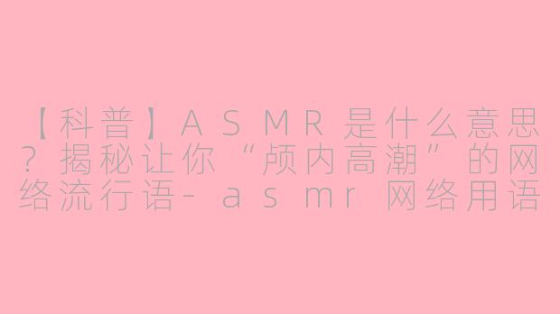 【科普】ASMR是什么意思?揭秘让你“颅内高潮”的网络流行语-asmr网络用语啥意思