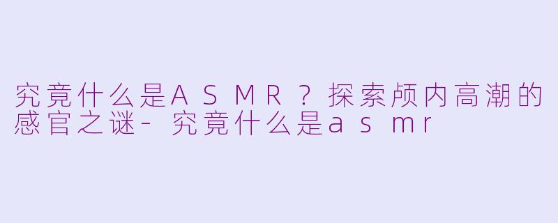 究竟什么是ASMR？探索颅内高潮的感官之谜-究竟什么是asmr