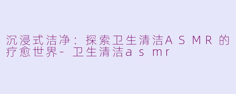 沉浸式洁净：探索卫生清洁ASMR的疗愈世界-卫生清洁asmr