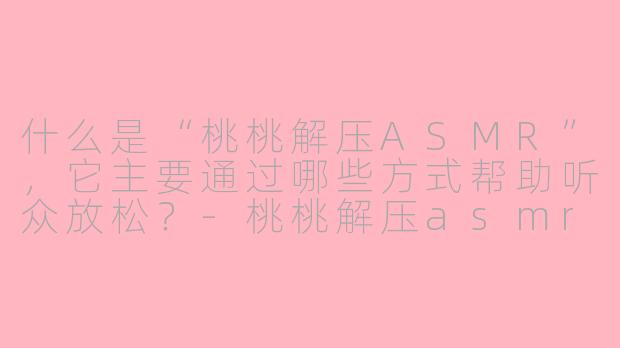什么是“桃桃解压ASMR”，它主要通过哪些方式帮助听众放松？