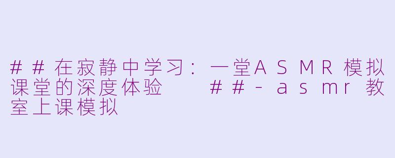 ##在寂静中学习:一堂ASMR模拟课堂的深度体验
##-asmr教室上课模拟