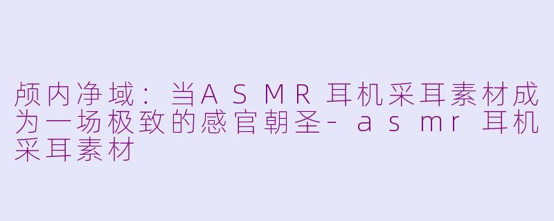 颅内净域：当ASMR耳机采耳素材成为一场极致的感官朝圣-asmr耳机采耳素材