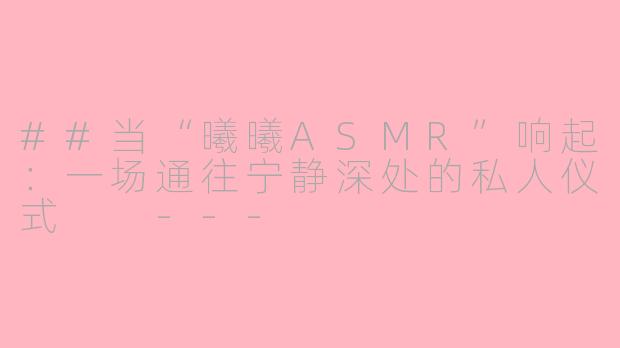 ##当“曦曦ASMR”响起：一场通往宁静深处的私人仪式

---