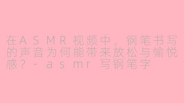 在ASMR视频中，钢笔书写的声音为何能带来放松与愉悦感？-asmr写钢笔字