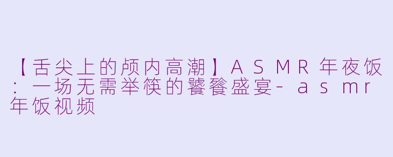 【舌尖上的颅内高潮】ASMR年夜饭：一场无需举筷的饕餮盛宴-asmr年饭视频