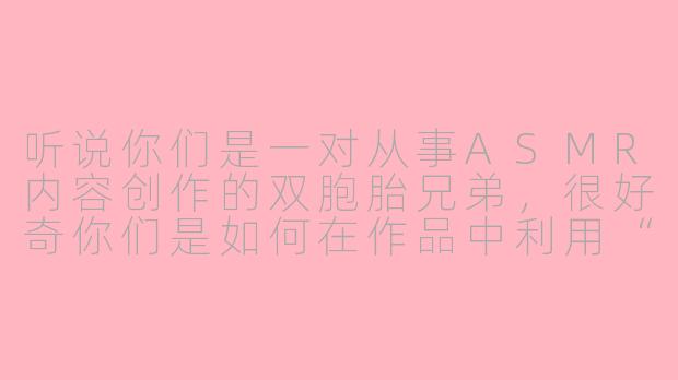 听说你们是一对从事ASMR内容创作的双胞胎兄弟，很好奇你们是如何在作品中利用“双胞胎”这一独特身份来增强ASMR体验的？-asmr双胞胎兄弟