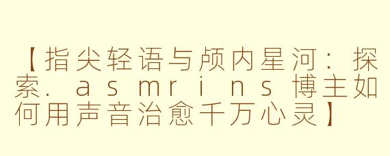 【指尖轻语与颅内星河:探索.asmrins博主如何用声音治愈千万心灵】