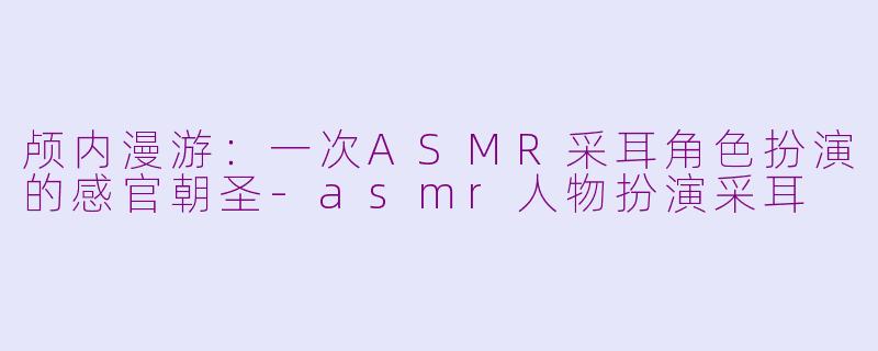 颅内漫游：一次ASMR采耳角色扮演的感官朝圣-asmr人物扮演采耳