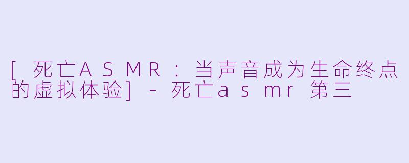 [死亡ASMR：当声音成为生命终点的虚拟体验]-死亡asmr第三